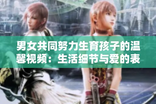 男女共同努力生育孩子的温馨视频：生活细节与爱的表达
