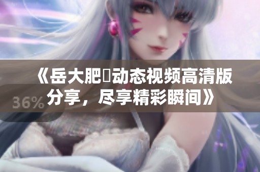 《岳大肥坹动态视频高清版分享，尽享精彩瞬间》