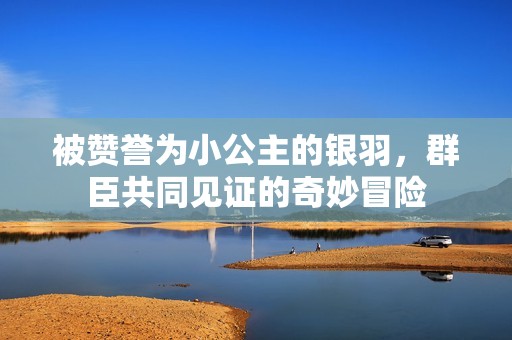 被赞誉为小公主的银羽，群臣共同见证的奇妙冒险