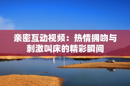 亲密互动视频：热情拥吻与刺激叫床的精彩瞬间