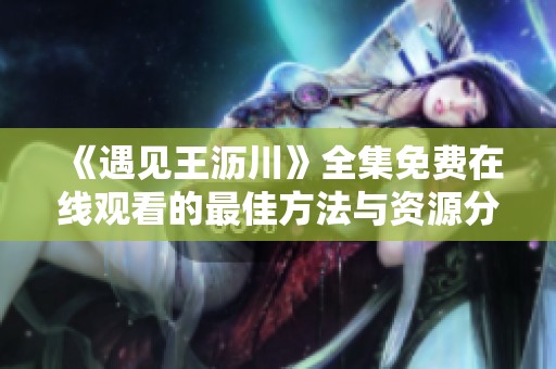 《遇见王沥川》全集免费在线观看的最佳方法与资源分享