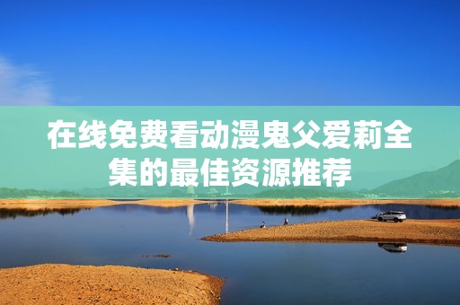 在线免费看动漫鬼父爱莉全集的最佳资源推荐