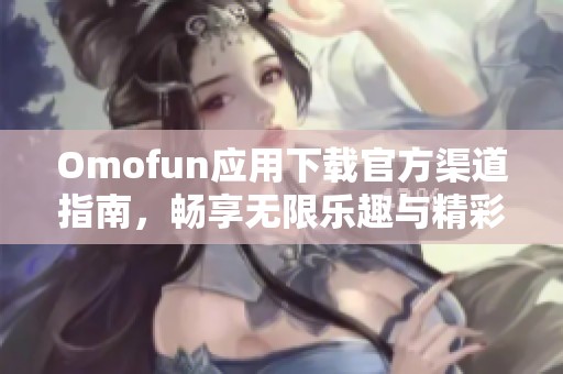 Omofun应用下载官方渠道指南，畅享无限乐趣与精彩体验