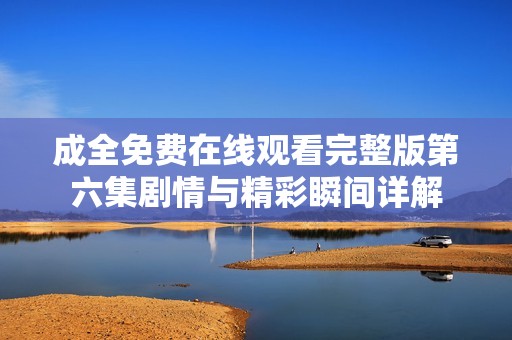成全免费在线观看完整版第六集剧情与精彩瞬间详解