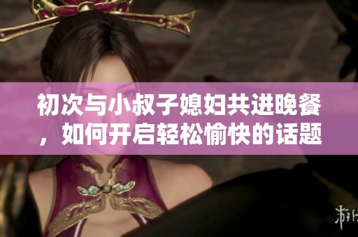 初次与小叔子媳妇共进晚餐，如何开启轻松愉快的话题