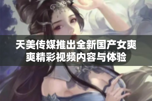 天美传媒推出全新国产女爽爽精彩视频内容与体验