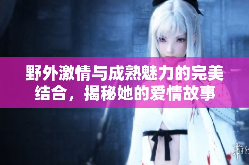 野外激情与成熟魅力的完美结合，揭秘她的爱情故事