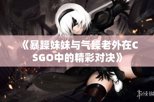 《暴躁妹妹与气躁老外在CSGO中的精彩对决》