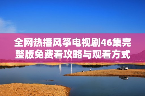 全网热播风筝电视剧46集完整版免费看攻略与观看方式分享