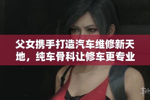 父女携手打造汽车维修新天地，纯车骨科让修车更专业