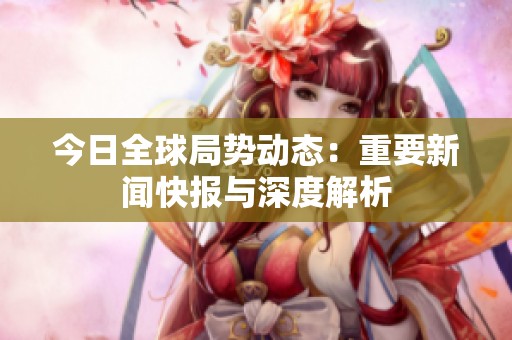 今日全球局势动态：重要新闻快报与深度解析