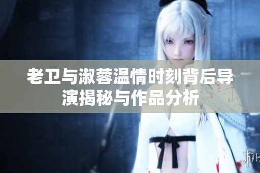 老卫与淑蓉温情时刻背后导演揭秘与作品分析