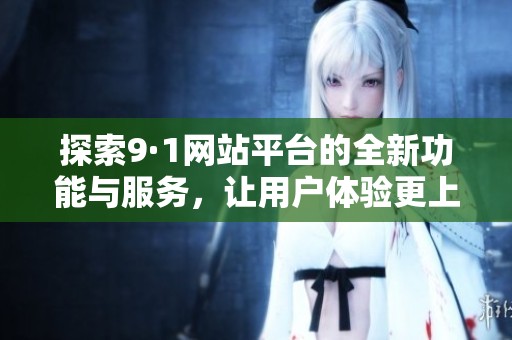 探索9·1网站平台的全新功能与服务，让用户体验更上一层楼