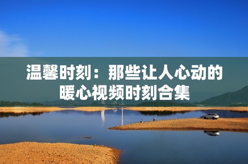 温馨时刻：那些让人心动的暖心视频时刻合集