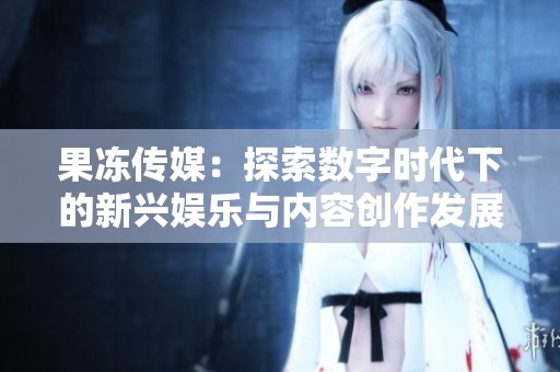 果冻传媒：探索数字时代下的新兴娱乐与内容创作发展
