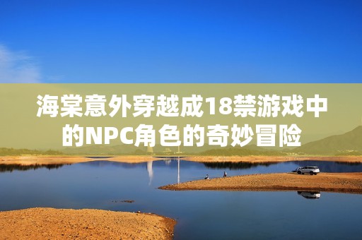 海棠意外穿越成18禁游戏中的NPC角色的奇妙冒险