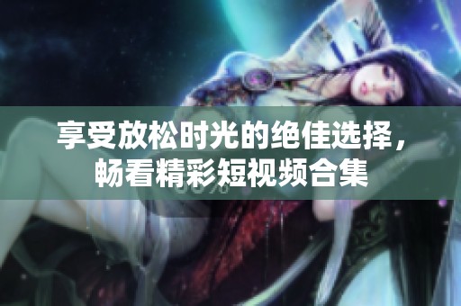 享受放松时光的绝佳选择，畅看精彩短视频合集