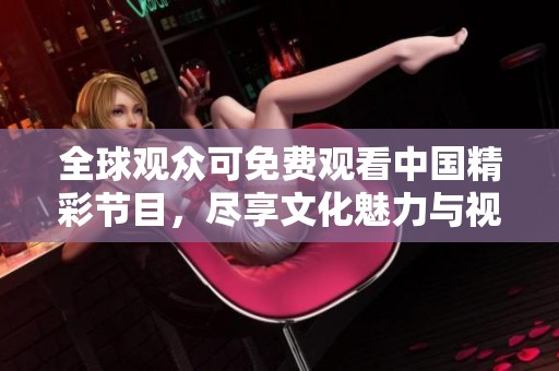 全球观众可免费观看中国精彩节目，尽享文化魅力与视听盛宴