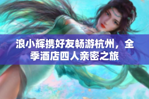 浪小辉携好友畅游杭州，全季酒店四人亲密之旅