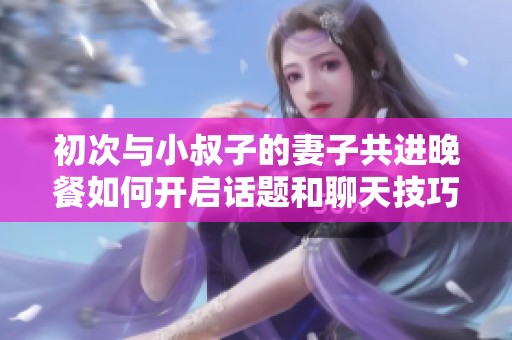 初次与小叔子的妻子共进晚餐如何开启话题和聊天技巧