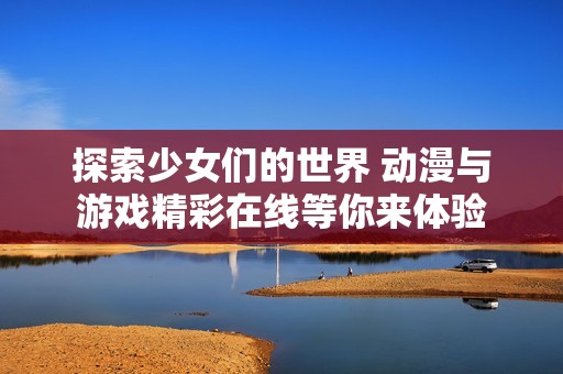 探索少女们的世界 动漫与游戏精彩在线等你来体验