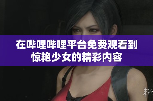 在哔哩哔哩平台免费观看到惊艳少女的精彩内容